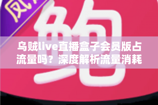 乌贼live直播盒子会员版占流量吗？深度解析流量消耗真相与实用省流指南
