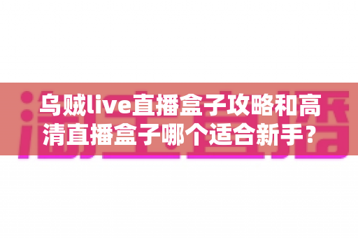 乌贼live直播盒子攻略和高清直播盒子哪个适合新手?零基础选购与上手完全指南 乌贼live直播盒子攻略和高清直播盒子哪个适合新手?零基础选购与上手完全指南