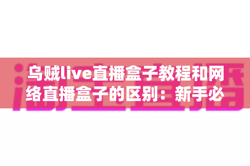 乌贼live直播盒子教程和网络直播盒子的区别：新手必看的直播盒子使用指南与选购对比全解析
