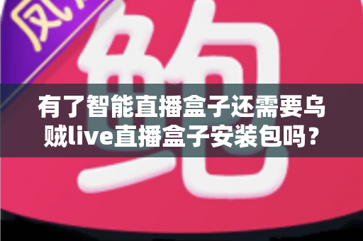 有了智能直播盒子还需要乌贼live直播盒子安装包吗？全面解析助你做出最优选择