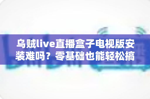 乌贼live直播盒子电视版安装难吗?零基础也能轻松搞定的超详细安装指南 乌贼live直播盒子电视版安装难吗?零基础也能轻松搞定的超详细安装指南