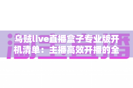乌贼live直播盒子专业版开机清单：主播高效开播的全流程实用指南
