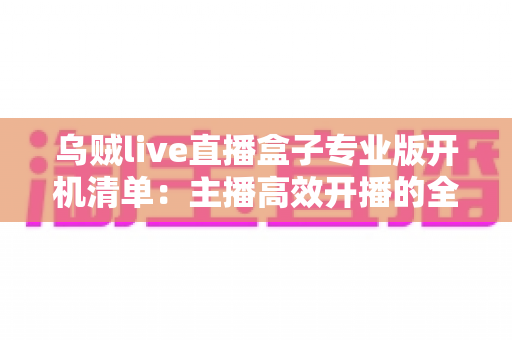乌贼live直播盒子专业版开机清单：主播高效开播的全流程实用指南