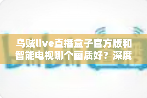 乌贼live直播盒子官方版和智能电视哪个画质好？深度对比解析帮你选对观影设备