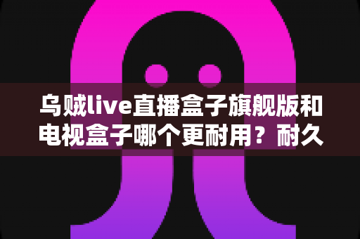 乌贼live直播盒子旗舰版和电视盒子哪个更耐用？耐久度全面对比与家庭选购避坑指南