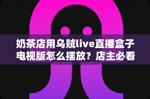 奶茶店用乌贼live直播盒子电视版怎么摆放?店主必看的位置选择与布置全攻略 奶茶店用乌贼live直播盒子电视版怎么摆放?店主必看的位置选择与布置全攻略
