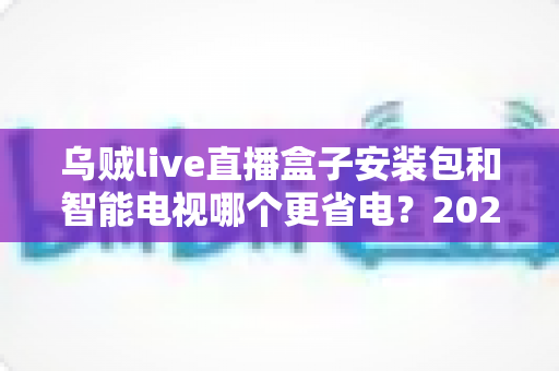 乌贼live直播盒子安装包和智能电视哪个更省电？2025最新功耗实测对比与家庭省电选购全攻略