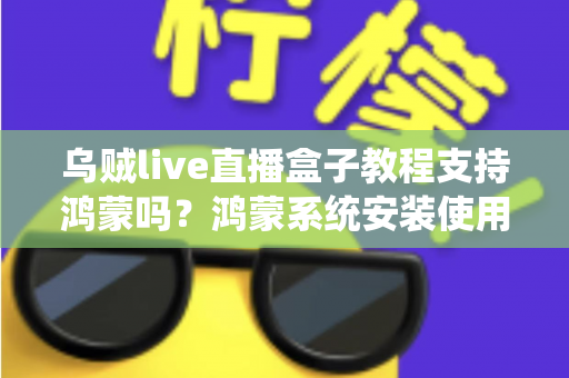 乌贼live直播盒子教程支持鸿蒙吗?鸿蒙系统安装使用全攻略与详细解答 乌贼live直播盒子教程支持鸿蒙吗?鸿蒙系统安装使用全攻略与详细解答