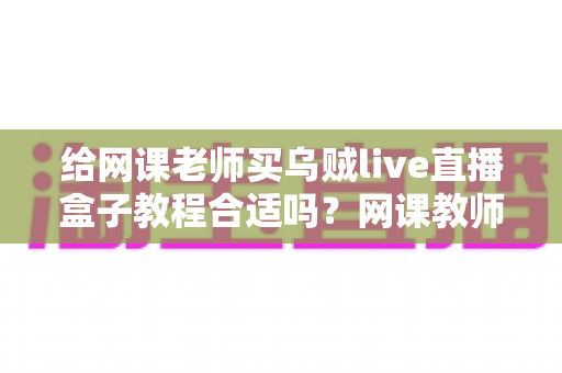 给网课老师买乌贼live直播盒子教程合适吗？网课教师设备升级的理性决策指南