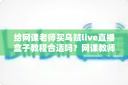 给网课老师买乌贼live直播盒子教程合适吗？网课教师设备升级的理性决策指南