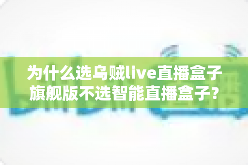 为什么选乌贼live直播盒子旗舰版不选智能直播盒子?直播设备选购全攻略与深度对比解析 为什么选乌贼live直播盒子旗舰版不选智能直播盒子?直播设备选购全攻略与深度对比解析