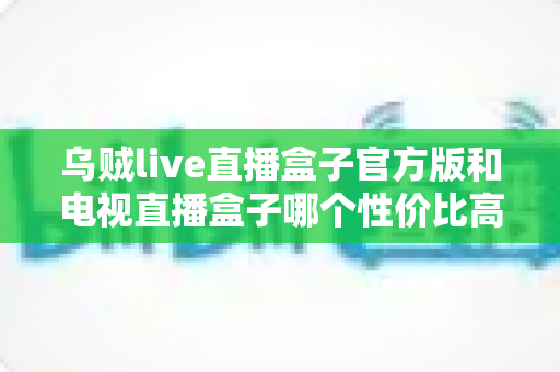 乌贼live直播盒子官方版和电视直播盒子哪个性价比高?一篇文章看懂两者差异与选购策略 乌贼live直播盒子官方版和电视直播盒子哪个性价比高?一篇文章看懂两者差异与选购策略