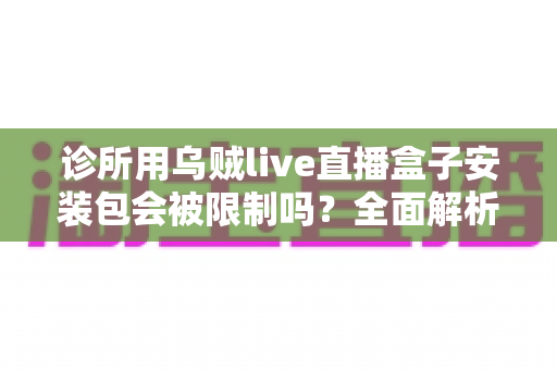 诊所用乌贼live直播盒子安装包会被限制吗?全面解析限制原因、判断方法与合规使用指南 诊所用乌贼live直播盒子安装包会被限制吗?全面解析限制原因、判断方法与合规使用指南