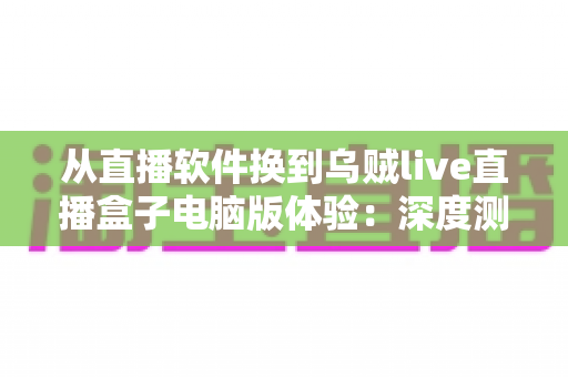 从直播软件换到乌贼live直播盒子电脑版体验：深度测评与真实使用感受全解析