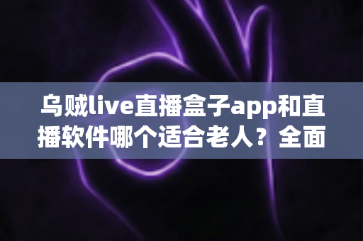 乌贼live直播盒子app和直播软件哪个适合老人?全面对比分析与选购指南 乌贼live直播盒子app和直播软件哪个适合老人?全面对比分析与选购指南