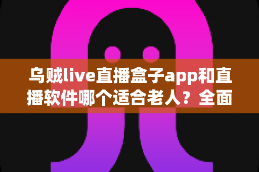 乌贼live直播盒子app和直播软件哪个适合老人?全面对比分析与选购指南 乌贼live直播盒子app和直播软件哪个适合老人?全面对比分析与选购指南