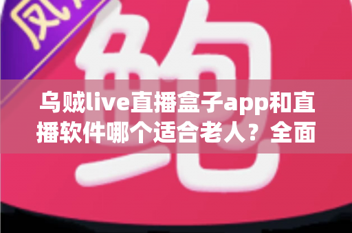 乌贼live直播盒子app和直播软件哪个适合老人？全面对比分析与选购指南