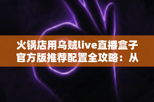 火锅店用乌贼live直播盒子官方版推荐配置全攻略：从设备选型到高人气直播间的落地指南