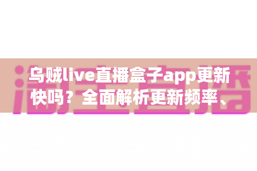 乌贼live直播盒子app更新快吗？全面解析更新频率、版本特性与获取最新版的实用指南