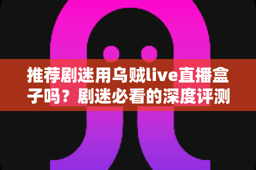 推荐剧迷用乌贼live直播盒子吗？剧迷必看的深度评测与追剧神器选购指南