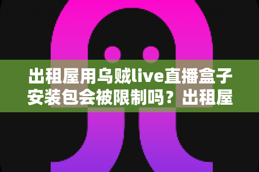 出租屋用乌贼live直播盒子安装包会被限制吗？出租屋用户必看的限制解析与避坑全指南