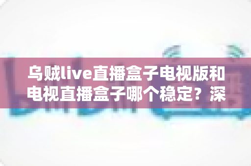乌贼live直播盒子电视版和电视直播盒子哪个稳定？深度对比分析与选购避坑指南