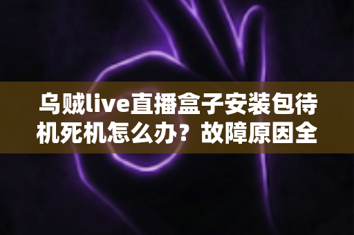 乌贼live直播盒子安装包待机死机怎么办？故障原因全面解析与高效解决方案指南