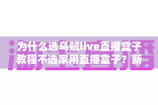 为什么选乌贼live直播盒子教程不选家用直播盒子？新手主播与专业团队的直播设备深度解析与选购指南