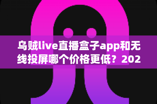 乌贼live直播盒子app和无线投屏哪个价格更低?2025年最新费用对比与省钱选购全攻略 乌贼live直播盒子app和无线投屏哪个价格更低?2025年最新费用对比与省钱选购全攻略