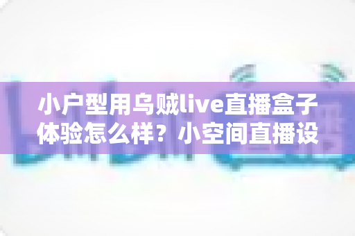小户型用乌贼live直播盒子体验怎么样？小空间直播设备深度实测全解析