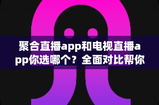 聚合直播app和电视直播app你选哪个？全面对比帮你做出最明智的选择