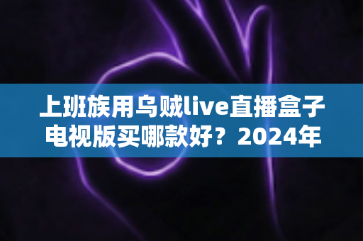 上班族用乌贼live直播盒子电视版买哪款好?2024年最全选购攻略与版本推荐指南 上班族用乌贼live直播盒子电视版买哪款好?2024年最全选购攻略与版本推荐指南