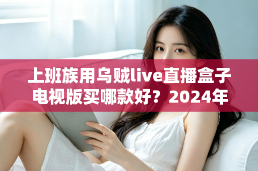 上班族用乌贼live直播盒子电视版买哪款好?2024年最全选购攻略与版本推荐指南 上班族用乌贼live直播盒子电视版买哪款好?2024年最全选购攻略与版本推荐指南