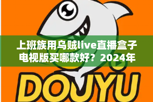 上班族用乌贼live直播盒子电视版买哪款好？2024年最全选购攻略与版本推荐指南