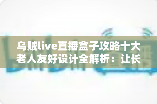 乌贼live直播盒子攻略十大老人友好设计全解析:让长辈零门槛畅享直播的贴心神器 乌贼live直播盒子攻略十大老人友好设计全解析:让长辈零门槛畅享直播的贴心神器
