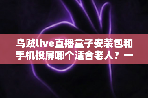 乌贼live直播盒子安装包和手机投屏哪个适合老人？一文看懂家中长辈观影最佳方案