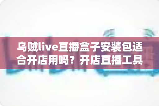 乌贼live直播盒子安装包适合开店用吗?开店直播工具深度解析与避坑指南 乌贼live直播盒子安装包适合开店用吗?开店直播工具深度解析与避坑指南