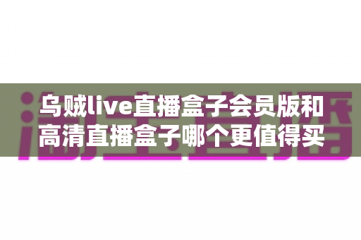 乌贼live直播盒子会员版和高清直播盒子哪个更值得买？2025年最全选购指南与深度对比评测