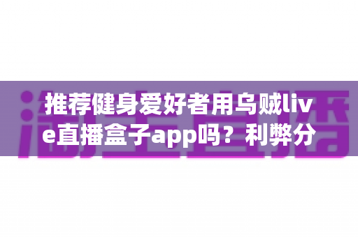 推荐健身爱好者用乌贼live直播盒子app吗？利弊分析与选择指南一文看懂
