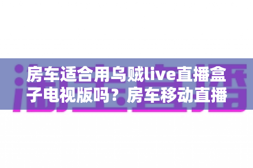 房车适合用乌贼live直播盒子电视版吗?房车移动直播全攻略与使用体验深度解析 房车适合用乌贼live直播盒子电视版吗?房车移动直播全攻略与使用体验深度解析