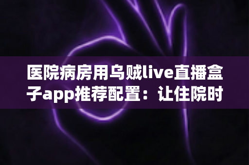 医院病房用乌贼live直播盒子app推荐配置:让住院时光不再难熬的完整观看方案 医院病房用乌贼live直播盒子app推荐配置:让住院时光不再难熬的完整观看方案