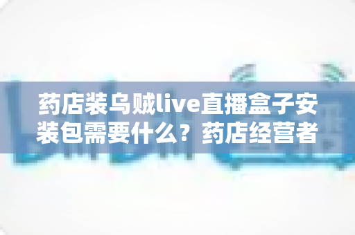 药店装乌贼live直播盒子安装包需要什么?药店经营者必备的安装条件、流程与合规指南 药店装乌贼live直播盒子安装包需要什么?药店经营者必备的安装条件、流程与合规指南