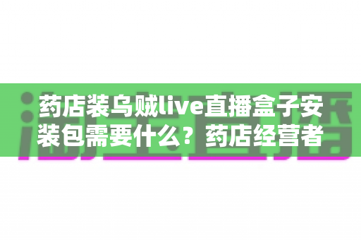 药店装乌贼live直播盒子安装包需要什么？药店经营者必备的安装条件、流程与合规指南