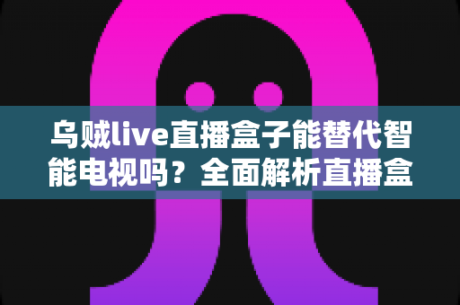 乌贼live直播盒子能替代智能电视吗？全面解析直播盒子的真实实力与选购指南