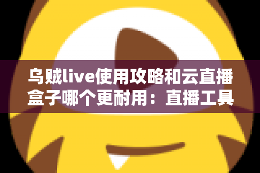 乌贼live使用攻略和云直播盒子哪个更耐用:直播工具全方位评测、耐用性深度对比与选购指南 乌贼live使用攻略和云直播盒子哪个更耐用:直播工具全方位评测、耐用性深度对比与选购指南