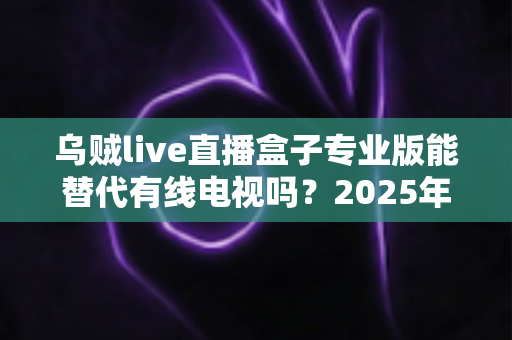 乌贼live直播盒子专业版能替代有线电视吗？2025年最新深度解析与实用选购指南