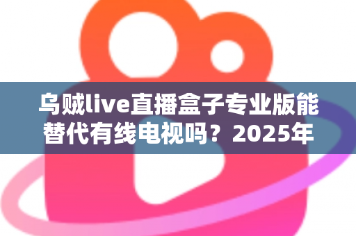 乌贼live直播盒子专业版能替代有线电视吗？2025年最新深度解析与实用选购指南