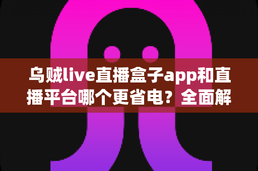 乌贼live直播盒子app和直播平台哪个更省电?全面解析直播耗电差异与实用省电攻略 乌贼live直播盒子app和直播平台哪个更省电?全面解析直播耗电差异与实用省电攻略