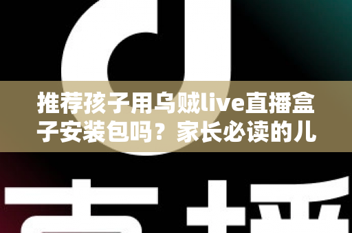 推荐孩子用乌贼live直播盒子安装包吗?家长必读的儿童直播软件安全使用指南 推荐孩子用乌贼live直播盒子安装包吗?家长必读的儿童直播软件安全使用指南