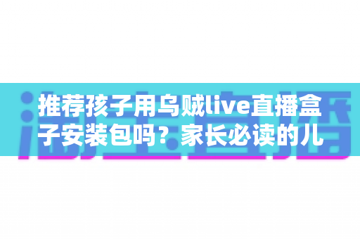 推荐孩子用乌贼live直播盒子安装包吗?家长必读的儿童直播软件安全使用指南 推荐孩子用乌贼live直播盒子安装包吗?家长必读的儿童直播软件安全使用指南